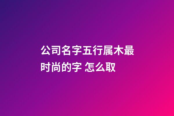 公司名字五行属木最时尚的字 怎么取-第1张-公司起名-玄机派